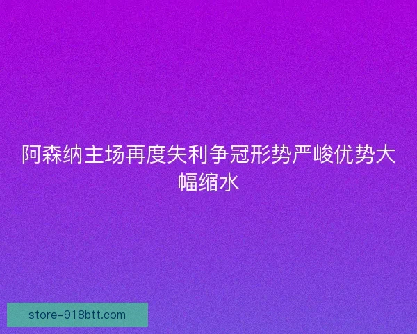 阿森纳主场再度失利争冠形势严峻优势大幅缩水 阿森纳主场再度失利争冠形势严峻优势大幅缩水