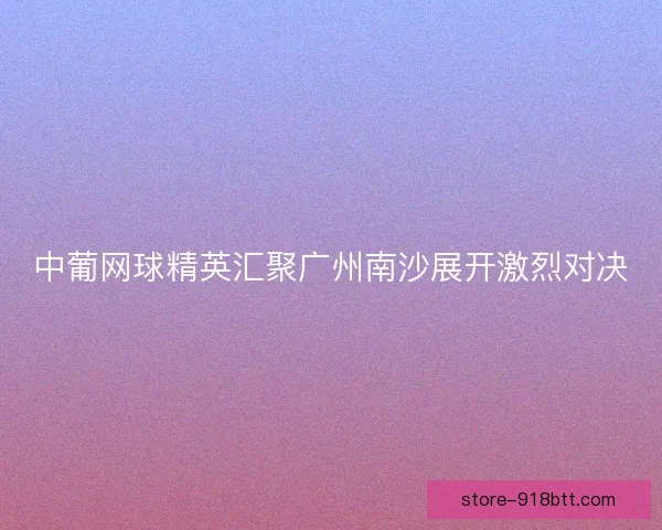 中葡网球精英汇聚广州南沙展开激烈对决 中葡网球精英汇聚广州南沙展开激烈对决