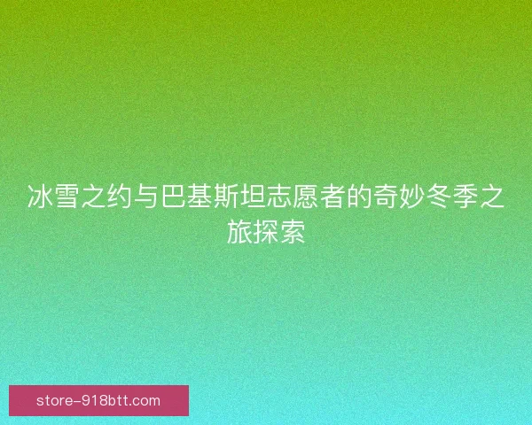 冰雪之约与巴基斯坦志愿者的奇妙冬季之旅探索 冰雪之约与巴基斯坦志愿者的奇妙冬季之旅探索