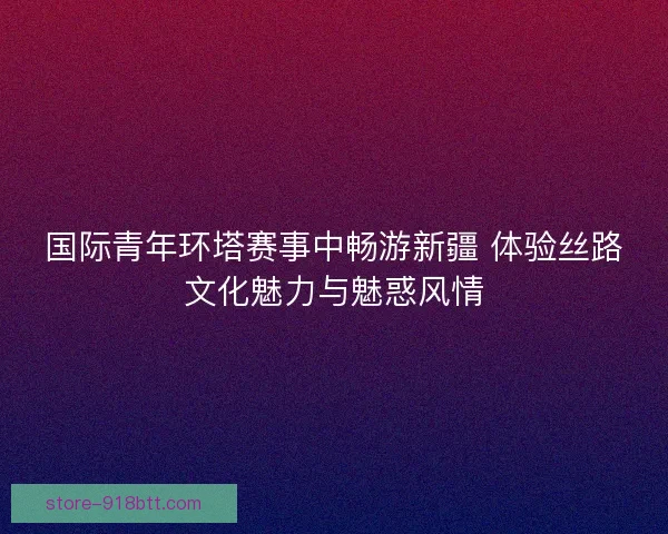 国际青年环塔赛事中畅游新疆 体验丝路文化魅力与魅惑风情