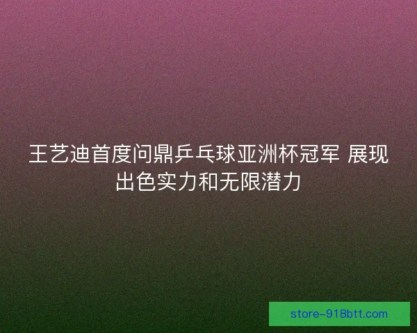 王艺迪首度问鼎乒乓球亚洲杯冠军 展现出色实力和无限潜力