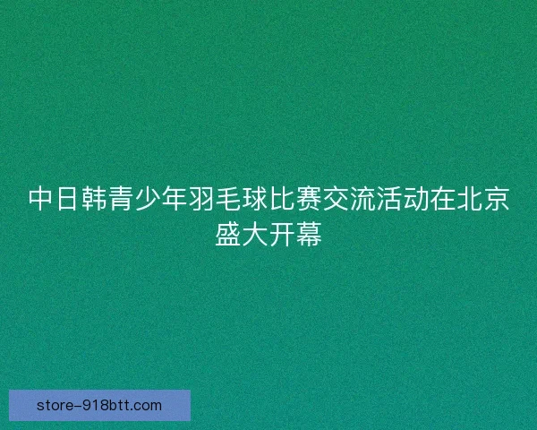 中日韩青少年羽毛球比赛交流活动在北京盛大开幕