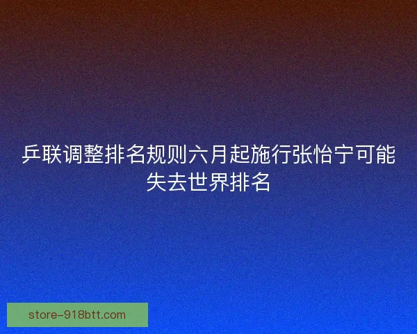 乒联调整排名规则六月起施行张怡宁可能失去世界排名 乒联调整排名规则六月起施行张怡宁可能失去世界排名